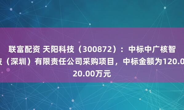 联富配资 天阳科技（300872）：中标中广核智能科技（深圳）有限责任公司采购项目，中标金额为120.00万元