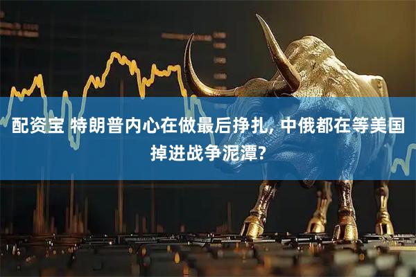 配资宝 特朗普内心在做最后挣扎, 中俄都在等美国掉进战争泥潭?