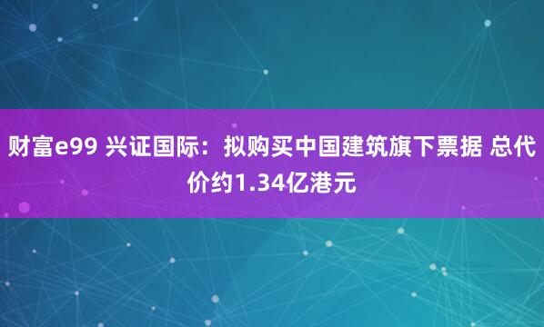 财富e99 兴证国际：拟购买中国建筑旗下票据 总代价约1.34亿港元
