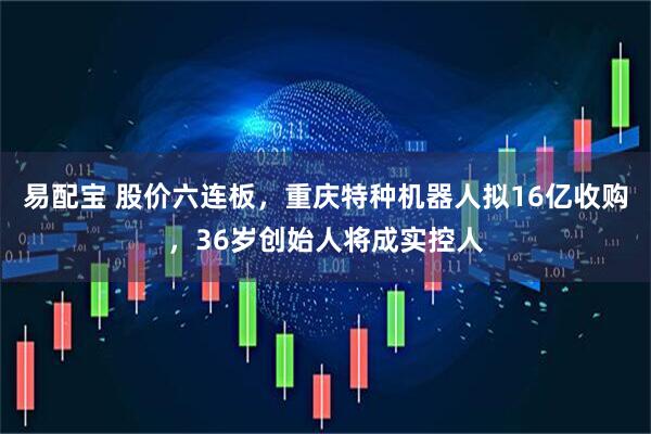 易配宝 股价六连板，重庆特种机器人拟16亿收购，36岁创始人将成实控人