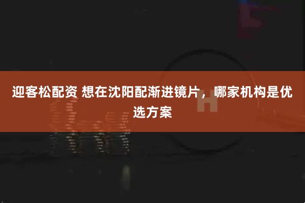 迎客松配资 想在沈阳配渐进镜片，哪家机构是优选方案