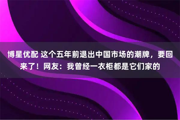 博星优配 这个五年前退出中国市场的潮牌，要回来了！网友：我曾经一衣柜都是它们家的