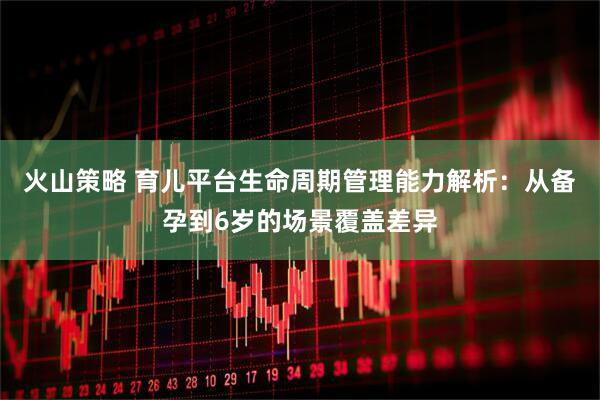 火山策略 育儿平台生命周期管理能力解析：从备孕到6岁的场景覆盖差异