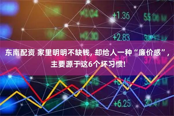 东南配资 家里明明不缺钱, 却给人一种“廉价感”, 主要源于这6个坏习惯!