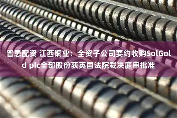 普患配资 江西铜业：全资子公司要约收购SolGold plc全部股份获英国法院裁决庭审批准