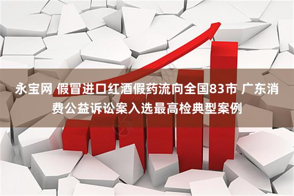 永宝网 假冒进口红酒假药流向全国83市 广东消费公益诉讼案入选最高检典型案例