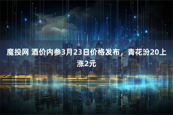 魔投网 酒价内参3月23日价格发布，青花汾20上涨2元