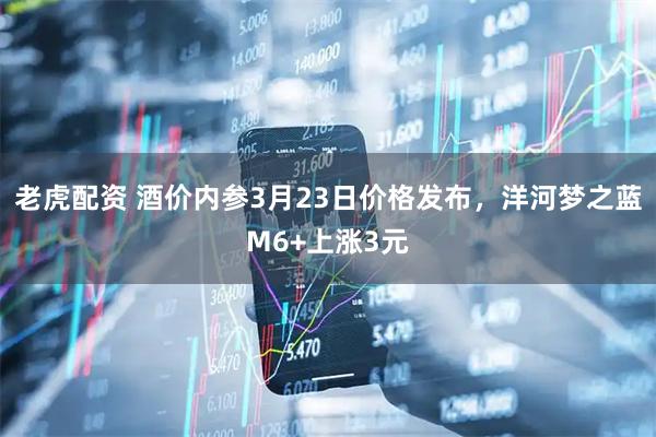 老虎配资 酒价内参3月23日价格发布，洋河梦之蓝M6+上涨3元