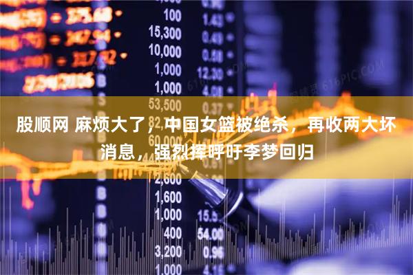 股顺网 麻烦大了，中国女篮被绝杀，再收两大坏消息，强烈挥呼吁李梦回归