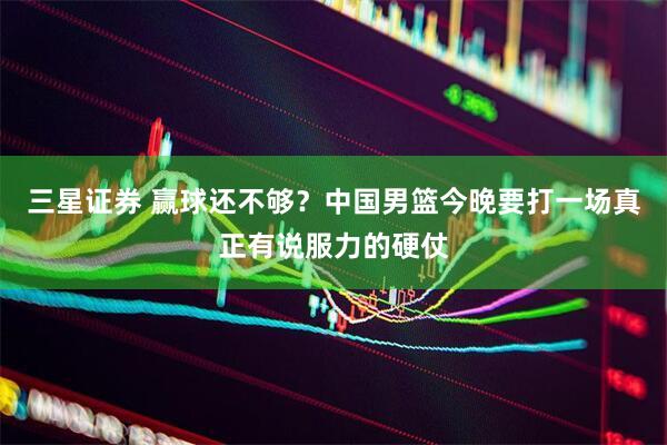 三星证券 赢球还不够？中国男篮今晚要打一场真正有说服力的硬仗